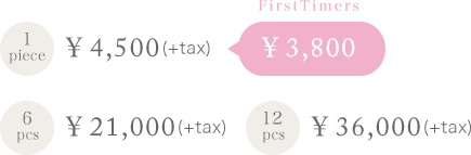 1piece ￥4,500(+tax) [FirstTimers ￥3,800] / 6pcs ￥21,000(+tax) / 12pcs ￥36,000(+tax)